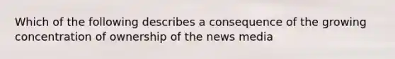 Which of the following describes a consequence of the growing concentration of ownership of the news media