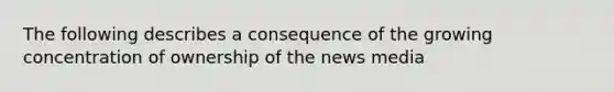 The following describes a consequence of the growing concentration of ownership of the news media