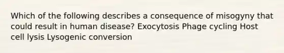 Which of the following describes a consequence of misogyny that could result in human disease? Exocytosis Phage cycling Host cell lysis Lysogenic conversion