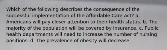 Which of the following describes the consequence of the successful implementation of the Affordable Care Act? a. Americans will pay closer attention to their health status. b. The majority of the population will be covered by insurance. c. Public health departments will need to increase the number of nursing positions. d. The prevalence of obesity will decrease.