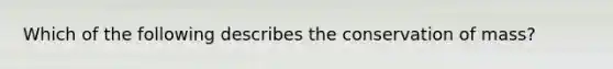 Which of the following describes the conservation of mass?