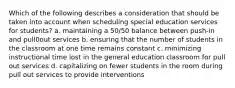 Which of the following describes a consideration that should be taken into account when scheduling special education services for students? a. maintaining a 50/50 balance between push-in and pull0out services b. ensuring that the number of students in the classroom at one time remains constant c. minimizing instructional time lost in the general education classroom for pull out services d. capitalizing on fewer students in the room during pull out services to provide interventions