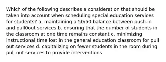 Which of the following describes a consideration that should be taken into account when scheduling special education services for students? a. maintaining a 50/50 balance between push-in and pull0out services b. ensuring that the number of students in the classroom at one time remains constant c. minimizing instructional time lost in the general education classroom for pull out services d. capitalizing on fewer students in the room during pull out services to provide interventions