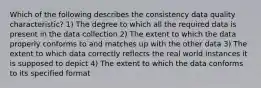 Which of the following describes the consistency data quality characteristic? 1) The degree to which all the required data is present in the data collection 2) The extent to which the data properly conforms to and matches up with the other data 3) The extent to which data correctly reflects the real world instances it is supposed to depict 4) The extent to which the data conforms to its specified format