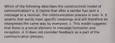 Which of the following describes the constructivist model of communication? a. It claims that after a sender has sent a message to a receiver, the communication process is over. b. It asserts that words have specific meanings and will therefore be interpreted the same way by everyone. c. This model suggests that there is a social element to message formation and reception. d. It does not consider feedback as a part of the communication process.