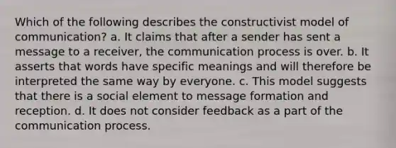 Which of the following describes the constructivist model of communication? a. It claims that after a sender has sent a message to a receiver, the communication process is over. b. It asserts that words have specific meanings and will therefore be interpreted the same way by everyone. c. This model suggests that there is a social element to message formation and reception. d. It does not consider feedback as a part of the communication process.