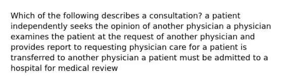 Which of the following describes a consultation? a patient independently seeks the opinion of another physician a physician examines the patient at the request of another physician and provides report to requesting physician care for a patient is transferred to another physician a patient must be admitted to a hospital for medical review