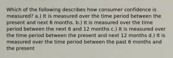 Which of the following describes how consumer confidence is measured? a.) It is measured over the time period between the present and next 6 months. b.) It is measured over the time period between the next 6 and 12 months c.) It is measured over the time period between the present and next 12 months d.) It is measured over the time period between the past 6 months and the present