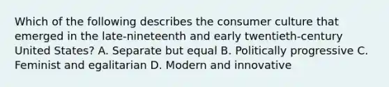 Which of the following describes the consumer culture that emerged in the late-nineteenth and early twentieth-century United States? A. Separate but equal B. Politically progressive C. Feminist and egalitarian D. Modern and innovative