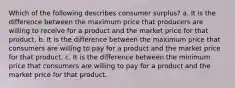 Which of the following describes consumer surplus? a. It is the difference between the maximum price that producers are willing to receive for a product and the market price for that product. b. It is the difference between the maximum price that consumers are willing to pay for a product and the market price for that product. c. It is the difference between the minimum price that consumers are willing to pay for a product and the market price for that product.