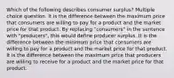 Which of the following describes consumer surplus? Multiple choice question. It is the difference between the maximum price that consumers are willing to pay for a product and the market price for that product. By replacing "consumers" in the sentence with "producers", this would define producer surplus. It is the difference between the minimum price that consumers are willing to pay for a product and the market price for that product. It is the difference between the maximum price that producers are willing to receive for a product and the market price for that product.