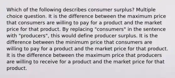 Which of the following describes consumer surplus? Multiple choice question. It is the difference between the maximum price that consumers are willing to pay for a product and the market price for that product. By replacing "consumers" in the sentence with "producers", this would define producer surplus. It is the difference between the minimum price that consumers are willing to pay for a product and the market price for that product. It is the difference between the maximum price that producers are willing to receive for a product and the market price for that product.