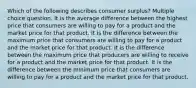 Which of the following describes consumer surplus? Multiple choice question. It is the average difference between the highest price that consumers are willing to pay for a product and the market price for that product. It is the difference between the maximum price that consumers are willing to pay for a product and the market price for that product. It is the difference between the maximum price that producers are willing to receive for a product and the market price for that product. It is the difference between the minimum price that consumers are willing to pay for a product and the market price for that product.