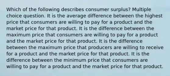 Which of the following describes consumer surplus? Multiple choice question. It is the average difference between the highest price that consumers are willing to pay for a product and the market price for that product. It is the difference between the maximum price that consumers are willing to pay for a product and the market price for that product. It is the difference between the maximum price that producers are willing to receive for a product and the market price for that product. It is the difference between the minimum price that consumers are willing to pay for a product and the market price for that product.