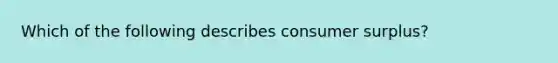 Which of the following describes consumer surplus?