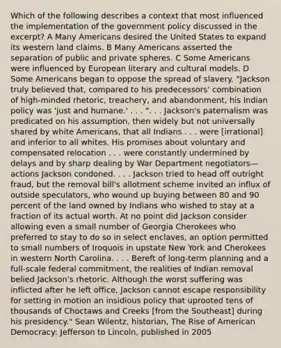 Which of the following describes a context that most influenced the implementation of the government policy discussed in the excerpt? A Many Americans desired the United States to expand its western land claims. B Many Americans asserted the separation of public and private spheres. C Some Americans were influenced by European literary and cultural models. D Some Americans began to oppose the spread of slavery. "Jackson truly believed that, compared to his predecessors' combination of high-minded rhetoric, treachery, and abandonment, his Indian policy was 'just and humane.' . . . ". . . Jackson's paternalism was predicated on his assumption, then widely but not universally shared by white Americans, that all Indians . . . were [irrational] and inferior to all whites. His promises about voluntary and compensated relocation . . . were constantly undermined by delays and by sharp dealing by War Department negotiators—actions Jackson condoned. . . . Jackson tried to head off outright fraud, but the removal bill's allotment scheme invited an influx of outside speculators, who wound up buying between 80 and 90 percent of the land owned by Indians who wished to stay at a fraction of its actual worth. At no point did Jackson consider allowing even a small number of Georgia Cherokees who preferred to stay to do so in select enclaves, an option permitted to small numbers of Iroquois in upstate New York and Cherokees in western North Carolina. . . . Bereft of long-term planning and a full-scale federal commitment, the realities of Indian removal belied Jackson's rhetoric. Although the worst suffering was inflicted after he left office, Jackson cannot escape responsibility for setting in motion an insidious policy that uprooted tens of thousands of Choctaws and Creeks [from the Southeast] during his presidency." Sean Wilentz, historian, The Rise of American Democracy: Jefferson to Lincoln, published in 2005