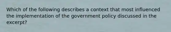 Which of the following describes a context that most influenced the implementation of the government policy discussed in the excerpt?