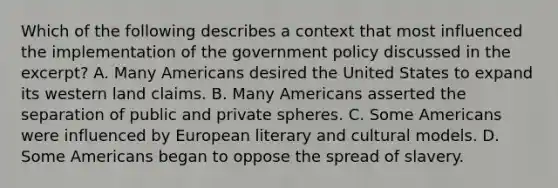 Which of the following describes a context that most influenced the implementation of the government policy discussed in the excerpt? A. Many Americans desired the United States to expand its western land claims. B. Many Americans asserted the separation of public and private spheres. C. Some Americans were influenced by European literary and cultural models. D. Some Americans began to oppose the spread of slavery.