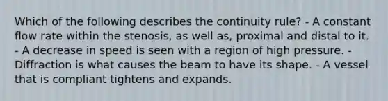 Which of the following describes the continuity rule? - A constant flow rate within the stenosis, as well as, proximal and distal to it. - A decrease in speed is seen with a region of high pressure. - Diffraction is what causes the beam to have its shape. - A vessel that is compliant tightens and expands.