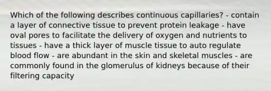 Which of the following describes continuous capillaries? - contain a layer of connective tissue to prevent protein leakage - have oval pores to facilitate the delivery of oxygen and nutrients to tissues - have a thick layer of muscle tissue to auto regulate blood flow - are abundant in the skin and skeletal muscles - are commonly found in the glomerulus of kidneys because of their filtering capacity