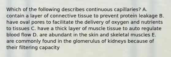 Which of the following describes continuous capillaries? A. contain a layer of connective tissue to prevent protein leakage B. have oval pores to facilitate the delivery of oxygen and nutrients to tissues C. have a thick layer of muscle tissue to auto regulate blood flow D. are abundant in the skin and skeletal muscles E. are commonly found in the glomerulus of kidneys because of their filtering capacity