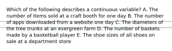 Which of the following describes a continuous variable? A. The number of items sold at a craft booth for one day B. The number of apps downloaded from a website one day C. The diameters of the tree trunks at an evergreen farm D. The number of baskets made by a basketball player E. The shoe sizes of all shoes on sale at a department store