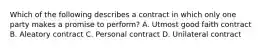 Which of the following describes a contract in which only one party makes a promise to perform? A. Utmost good faith contract B. Aleatory contract C. Personal contract D. Unilateral contract