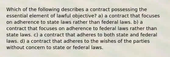 Which of the following describes a contract possessing the essential element of lawful objective? a) a contract that focuses on adherence to state laws rather than federal laws. b) a contract that focuses on adherence to federal laws rather than state laws. c) a contract that adheres to both state and federal laws. d) a contract that adheres to the wishes of the parties without concern to state or federal laws.