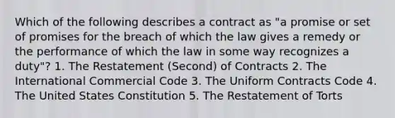 Which of the following describes a contract as "a promise or set of promises for the breach of which the law gives a remedy or the performance of which the law in some way recognizes a duty"? 1. The Restatement (Second) of Contracts 2. The International Commercial Code 3. The Uniform Contracts Code 4. The United States Constitution 5. The Restatement of Torts