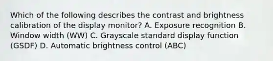 Which of the following describes the contrast and brightness calibration of the display monitor? A. Exposure recognition B. Window width (WW) C. Grayscale standard display function (GSDF) D. Automatic brightness control (ABC)