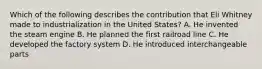Which of the following describes the contribution that Eli Whitney made to industrialization in the United States? A. He invented the steam engine B. He planned the first railroad line C. He developed the factory system D. He introduced interchangeable parts