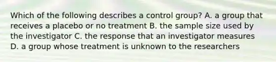 Which of the following describes a control group? A. a group that receives a placebo or no treatment B. the sample size used by the investigator C. the response that an investigator measures D. a group whose treatment is unknown to the researchers