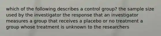 which of the following describes a control group? the sample size used by the investigator the response that an investigator measures a group that receives a placebo or no treatment a group whose treatment is unknown to the researchers