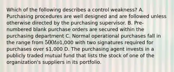 Which of the following describes a control weakness? A. Purchasing procedures are well designed and are followed unless otherwise directed by the purchasing supervisor. B. Pre-numbered blank purchase orders are secured within the purchasing department C. Normal operational purchases fall in the range from 500 to1,000 with two signatures required for purchases over 1,000 D. The purchasing agent invests in a publicly traded mutual fund that lists the stock of one of the organization's suppliers in its portfolio.