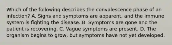 Which of the following describes the convalescence phase of an infection? A. Signs and symptoms are apparent, and the immune system is fighting the disease. B. Symptoms are gone and the patient is recovering. C. Vague symptoms are present. D. The organism begins to grow, but symptoms have not yet developed.