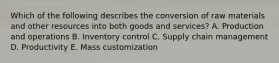 Which of the following describes the conversion of raw materials and other resources into both goods and​ services? A. Production and operations B. Inventory control C. Supply chain management D. Productivity E. Mass customization