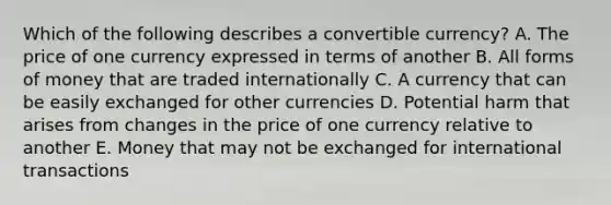 Which of the following describes a convertible​ currency? A. The price of one currency expressed in terms of another B. All forms of money that are traded internationally C. A currency that can be easily exchanged for other currencies D. Potential harm that arises from changes in the price of one currency relative to another E. Money that may not be exchanged for international transactions