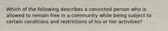 Which of the following describes a convicted person who is allowed to remain free in a community while being subject to certain conditions and restrictions of his or her activities?