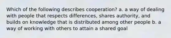 Which of the following describes cooperation? a. a way of dealing with people that respects differences, shares authority, and builds on knowledge that is distributed among other people b. a way of working with others to attain a shared goal