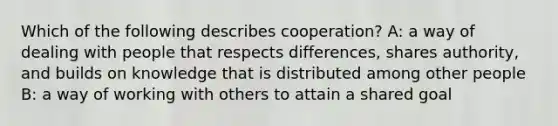 Which of the following describes cooperation? A: a way of dealing with people that respects differences, shares authority, and builds on knowledge that is distributed among other people B: a way of working with others to attain a shared goal