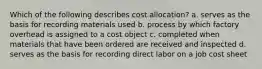 Which of the following describes cost allocation? a. serves as the basis for recording materials used b. process by which factory overhead is assigned to a cost object c. completed when materials that have been ordered are received and inspected d. serves as the basis for recording direct labor on a job cost sheet