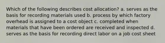 Which of the following describes cost allocation? a. serves as the basis for recording materials used b. process by which factory overhead is assigned to a cost object c. completed when materials that have been ordered are received and inspected d. serves as the basis for recording direct labor on a job cost sheet