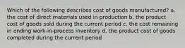 Which of the following describes cost of goods manufactured? a. the cost of direct materials used in production b. the product cost of goods sold during the current period c. the cost remaining in ending work-in-process inventory d. the product cost of goods completed during the current period