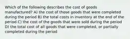 Which of the following describes the cost of goods manufactured? A) the cost of those goods that were completed during the period B) the total costs in inventory at the end of the period C) the cost of the goods that were sold during the period D) the total cost of all goods that were completed, or partially completed during the period