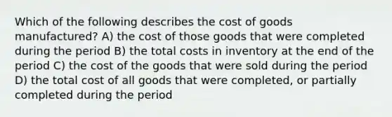 Which of the following describes the cost of goods manufactured? A) the cost of those goods that were completed during the period B) the total costs in inventory at the end of the period C) the cost of the goods that were sold during the period D) the total cost of all goods that were completed, or partially completed during the period