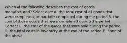 Which of the following describes the cost of goods manufactured? Select one: A. the total cost of all goods that were completed, or partially completed during the period B. the cost of those goods that were completed during the period Correct C. the cost of the goods that were sold during the period D. the total costs in inventory at the end of the period E. None of the above.