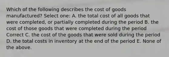 Which of the following describes the cost of goods manufactured? Select one: A. the total cost of all goods that were completed, or partially completed during the period B. the cost of those goods that were completed during the period Correct C. the cost of the goods that were sold during the period D. the total costs in inventory at the end of the period E. None of the above.