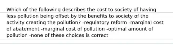 Which of the following describes the cost to society of having less pollution being offset by the benefits to society of the activity creating the pollution? -regulatory reform -marginal cost of abatement -marginal cost of pollution -optimal amount of pollution -none of these choices is correct