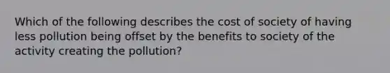 Which of the following describes the cost of society of having less pollution being offset by the benefits to society of the activity creating the pollution?