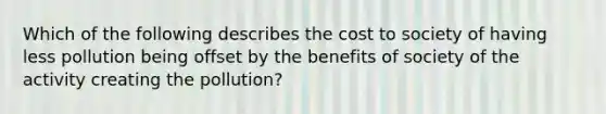 Which of the following describes the cost to society of having less pollution being offset by the benefits of society of the activity creating the pollution?